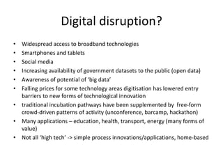 Digital disruption?
• Widespread access to broadband technologies
• Smartphones and tablets
• Social media
• Increasing availability of government datasets to the public (open data)
• Awareness of potential of ‘big data’
• Falling prices for some technology areas digitisation has lowered entry
barriers to new forms of technological innovation
• traditional incubation pathways have been supplemented by free-form
crowd-driven patterns of activity (unconference, barcamp, hackathon)
• Many applications – education, health, transport, energy (many forms of
value)
• Not all ‘high tech’ -> simple process innovations/applications, home-based
 