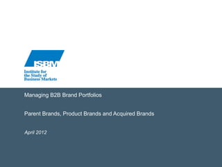 Managing B2B Brand Portfolios
Parent Brands, Product Brands and Acquired Brands
April 2012
 