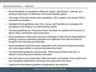 Institute for the Study of Business Markets
SUBSECTION TITLE
28
•  Brand standards and guidelines define the design, specification, ordering, and
printing or fabrication of elements of the brand identity system
•  The range of formats include online guidelines, CD’s, posters, fact sheets, PDF’s,
brochures and binders
•  Intelligent brand guidelines save time, money, and frustration by managing the
consistency and integrity of a brand identity system
•  The best guidelines are ‘living documents’ that allow for updates and inclusion of
best-in-class, benchmark brand executions
•  Brand guidelines enable each and every employee to take shared responsibility in
building a brand by dedicating discipline and vigilance to the way the brand is
brought to life internally and externally
•  Brand guidelines should be easily accessible to all internal and external partners
who have responsibility to communicate about the brand
•  The best brand guidelines communicate, “What does the brand stand for, in
addition to providing brand identity information
•  Size and nature of an organization affect the depth and breadth of the content and
how marketing materials are conceived and produced in the future
•  Legal and nomenclature guideline considerations are essential
Brand Guidelines — Defined
 