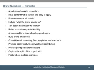 Institute for the Study of Business Markets
SUBSECTION TITLE
29
•  Are clear and easy to understand
•  Have content that is current and easy to apply
•  Provide accurate information
•  Include “what the brand stands for”
•  Talk about meaning of the identity
•  Balance consistency with flexibility
•  Are accessible to internal and external users
•  Build brand awareness
•  Consolidate all necessary files, templates, and standards
•  Promise positive return on investment contribution
•  Provide point person for questions
•  Capture the spirit of the organization
•  Feature best-in-class examples
Brand Guidelines — Principles
 
