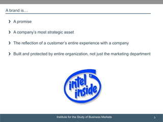 Institute for the Study of Business Markets
SUBSECTION TITLE
3
A brand is…
›❯  A promise
›❯  A company’s most strategic asset
›❯  The reflection of a customer’s entire experience with a company
›❯  Built and protected by entire organization, not just the marketing department
 