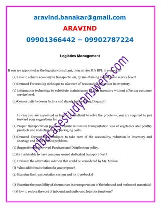 aravind.banakar@gmail.com
ARAVIND
09901366442 – 09902787224
Logistics Management
If you are appointed as the logistics consultant, then advise M/s BPL in respect of ‘
(a) How to achieve economy in transportation, by maintaining almost same service level?
(b) Demand Forecasting technique to take care of seasonality, reduction in inventory.
(c) Information technology to substitute maintenance of high inventory without affecting customer
service level.
(d) Connectivity between factory and depots (networking Diagram)
In case you are appointed as logistic consultant to solve the problems, you are required to put
forward your suggestions for
(a) Proper transportation policy to ensure minimum transportation loss of vegetables and poultry
products and reduction in the packaging costs.
(b) Demand Forecasting techniques to take care of the seasonality, reduction in inventory and
shortage and other related problems.
(c) Suggestion for improved Purchase and Distribution policy.
(d) Is it advisable to have company owned dedicated transport fleet?
(e) Evaluate the alternative solution that could be considered by Mr. Mohan.
(f) What additional solution do you propose?
(g) Examine the transportation system and its drawbacks?
(i) Examine the possibility of alternatives in transportation of the inbound and outbound materials?
(ii) How to reduce the cost of inbound and outbound logistics functions?
 