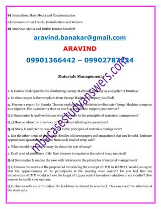b) Journalism, Mass Media and Communication
c) Communication Trends, Globalization and Women
d) American Media and British Iranian Standoff
aravind.banakar@gmail.com
ARAVIND
09901366442 – 09902787224
Materials Management
1. Is Dannis Chako justified in eliminating George Machine Company as a supplier of brushes?
2. In what respect is the complaint from George Machine Company justified?
3. Prepare a report for Renuka Thomas explaining the decision to eliminate George Machine company
as a supplier. Use quantitative data as much as possible to support your answer?
Q.1) Summarize & Analyse the case with reference to the principles of materials management?
Q.2) How o reduce the inventory of TIL without affecting its operations?
Q.1) Study & Analyze the case with ref to the principles of materials management?
1. List the other items of club scrap (besides old newspapers and magazines) that can be sold. Estimate
approximate quantum of income from each head of scrap sale?
2. What should the new secretary do about the sale of scrap?
3. Draft a set of guidelines if Mr. Kavi chooses to regularize the sale of scrap material?
Q.1) Summarize & analyze the case with reference to the principles of material management?
Q.1) Discuss the merits of the proposal of introducing the concept of IMM in HAMCO. Would you agree
that the apprehensions of the participants at the meeting were correct? Do you feel that the
introduction of IMM would achieve the target of 7.5 per cent of inventory reduction in six months? Give
reasons to justify your opinion.
Q.1) Discuss with en or to reduce the lead-time to almost to zero level. This can avoid the situation of
the stock outs.
 