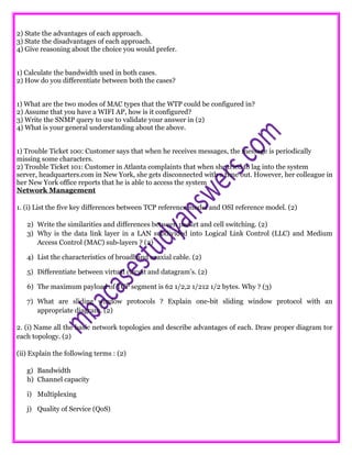 2) State the advantages of each approach.
3) State the disadvantages of each approach.
4) Give reasoning about the choice you would prefer.
1) Calculate the bandwidth used in both cases.
2) How do you differentiate between both the cases?
1) What are the two modes of MAC types that the WTP could be configured in?
2) Assume that you have a WIFI AP, how is it configured?
3) Write the SNMP query to use to validate your answer in (2)
4) What is your general understanding about the above.
1) Trouble Ticket 100: Customer says that when he receives messages, the message is periodically
missing some characters.
2) Trouble Ticket 101: Customer in Atlanta complaints that when she tried to lag into the system
server, headquarters.com in New York, she gets disconnected with a time out. However, her colleague in
her New York office reports that he is able to access the system
Network Management
1. (i) List the five key differences between TCP reference model and OSI reference model. (2)
2) Write the similarities and differences between packet and cell switching. (2)
3) Why is the data link layer in a LAN subdivided into Logical Link Control (LLC) and Medium
Access Control (MAC) sub-layers ? (2)
4) List the characteristics of broadband coaxial cable. (2)
5) Differentiate between virtual circuit and datagram’s. (2)
6) The maximum payload of TCP segment is 62 1/2,2 1/212 1/2 bytes. Why ? (3)
7) What are sliding window protocols ? Explain one-bit sliding window protocol with an
appropriate diagram. (2)
2. (i) Name all the basic network topologies and describe advantages of each. Draw proper diagram tor
each topology. (2)
(ii) Explain the following terms : (2)
g) Bandwidth
h) Channel capacity
i) Multiplexing
j) Quality of Service (QoS)
 