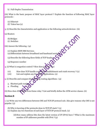 k) Full-Duplex Transmission
(iii) What is the basic purpose of MAC layer protocol ? Explain the function of following MAC layer
protocols :
(e) Ethernet
(f) Token bus (2)
3. (i) Describe the characteristics and application or the following network devices : (6)
(a) Routers
(h) Bridges
(i) Switches
(iii) Answer the following : (4)
(1) Explain ISDN BRI Services.
(2) Differentiate between broadband and baseboard services.
(3) Describe the following three fields of TCP header :
(4) Sequence number
4. (i) What is congestion control ? How does it occur ? (2)
(vi) How does TCP handle connection establishment and crash recovery ? (2)
(vii) List and explain any five ISDN applications. (2)
5. (i) Describe and compare the following routing algorithms : (4)
3. Shortest path routing
4. Flooding
(ii) How does ATM differ from frame relay ? List and briefly define the ATM service classes. (6)
Section B
1. (a) Write any two differences between OSI and TCP/IP protocol suit. Also give reasons why OSI is not
popular. (3)
(b) Why is layering of the protocols done in TCP/IP stack ? (3)
(c) Explain any two functions of each layer of TCP/IP protocol stack. (2)
(d) How many address bits does the latest version of IP (IPv6) have ? What is the maximum
number of IP addresses possible with IPv6 ? (3)
 