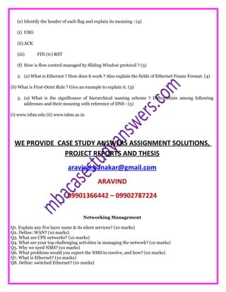(e) Identify the header of each flag and explain its meaning : (4)
(i) URG
(ii) ACK
(iii) FIN (iv) RST
(f) How is flow control managed by Sliding Window protocol ? (3)
2. (a) What is Ethernet ? How does it work ? Also explain the fields of Ethernet Frame Format. (4)
(b) What is First-Octet Rule ? Give an example to explain it. (3)
3. (a) What is the significance of hierarchical naming scheme ? Differentiate among following
addresses and their meaning with reference of DNS : (5)
(i) www.isbm.edu (ii) www.isbm.ac.in
WE PROVIDE CASE STUDY ANSWERS ASSIGNMENT SOLUTIONS,
PROJECT REPORTS AND THESIS
aravind.banakar@gmail.com
ARAVIND
09901366442 – 09902787224
Networking Management
Q1. Explain any five layer name & its silent services? (10 marks)
Q2. Define: WAN? (10 marks)
Q3. What are CPE networks? (10 marks)
Q4. What are your top challenging activities in managing the network? (10 marks)
Q5. Why we need NMS? (10 marks)
Q6. What problems would you expect the NMS to resolve, and how? (10 marks)
Q7. What is Ethernet? (10 marks)
Q8. Define: switched Ethernet? (10 marks)
 