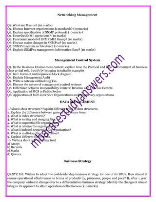 Networking Management
Q1. What are Macros? (10 marks)
Q2. Discuss Internet organizations & standards? (10 marks)
Q3. Explain specification of SNMP protocol? (10 marks)
Q4. Describe SNMP operations? (10 marks)
Q5. Functional model of SNMP MIB Group? (10 marks)
Q6. Discuss major changes in SNMPv2? (10 marks)
Q7. SNMPv2 system architecture? (10 marks)
Q8. Explain SNMPv2 management information Base? (10 marks)
Management Control System
Q1. In the Business Environment context, explain how the Political and legal Environment of business
plays a vital role. Justify by bringing in suitable examples
Q2. Give Formal Control process block diagram
Q3. Explain Management Audit
Q4. Write a note on withholding Tax.
Q5. Discuss the nature of management control systems
Q6. Difference between Responsibility Centers: Revenue and Expense Centers
Q7. Application of MCS in Public Sector
Q8. Application of MCS in Service Organizations and Proprietary organizations
DATA MANAGEMENT
1. What is data structure? Explain different types of data structures.
2. Explain the difference between general and binary trees.
3. What is index structures?
4. What is sorting and merging files.
5. What is sequential file organization?
6. What is relative file organization?
7. What is indexed sequential file organization?
8. What is multi-key file organization?
9. Explain different file systems.
10. Write a short note on: ( any two)
a) Arrays
b) Records
c) Stacks
d) Queues
Business Strategy
Q1.XYZ Ltd. Wishes to adopt the cost-leadership business strategy for one of its SBUs. How should it
ensure operational effectiveness in terms of productivity, processes, people and pace? If, after 1 year,
the company wishes to change over to a differentiation business strategy, identify the changes it should
bring in its approach to attain operational effectiveness. (10 marks)
 