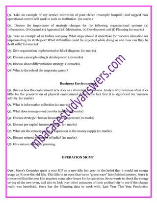 Q2. Take an example of any service institution of your choice (example: hospital) and suggest how
operational control will work in such an institution. (10 marks)
Q3. Discuss the importance of strategic changes for the following organizational systems (a)
Information, (b) Control, (c) Appraisal, (d) Motivation, (e) Development and (f) Planning (10 marks)
Q4. Take an example of an Indian company. What steps should it undertake for resource allocation for
implementing its strategies? What difficulties could be expected while doing so and how can they be
dealt with? (10 marks)
Q5. Give organization implementation block diagram. (10 marks)
Q6. Discuss career planning & development. (10 marks)
Q7. Discuss about differentiation strategy. (10 marks)
Q8. What is the role of the corporate parent?
Business Environment
Q1. Discuss how the environment acts does as a stimulant to business. Analyze why business often does
little for the preservation of physical environment despite the fact that it is significant for business
activity. (10 marks)
Q2. What is information collection (10 marks)
Q3. What does management transfer involve (10 marks)
Q4. Discuss strategic Human Resource Management (10 marks)
Q5. Discuss per capital income of India. (10 marks)
Q6. What are the consequences of expansion in the money supply (10 marks)
Q7. Discuss mineral resources of India? (10 marks)
Q8. Give nature of Indian planning.
OPERATION MGMT
Q10 . Serra’s Ceramics spent 3 000 MU on a new kiln last year, in the belief that it would cut energy
usage 25 % over the old kiln. This kiln is an oven that turns “green ware” into finished pottery. Serra is
concerned that the new kiln requires extra labor hours for its operation. Serra wants to check the energy
saving of the new oven, and also to look over other measures of their productivity to see if the change
really was beneficial. Serra has the following data to work with: Last Year This Year Production
 