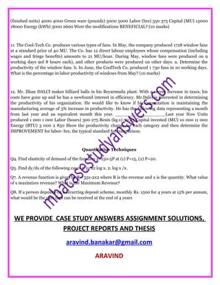 (finished units) 4000 4000 Green ware (pounds) 5000 5000 Labor (hrs) 350 375 Capital (MU) 15000
18000 Energy (kWh) 3000 2600 Were the modifications BENEFICIAL? (10 marks)
11. The Cool-Tech Co. produces various types of fans. In May, the company produced 1728 window fans
at a standard price of 40 MU. The Co. has 12 direct labour employees whose compensation (including
wages and fringe benefits) amounts to 21 MU/hour. During May, window fans were produced on 9
working days 9of 8 hours each), and other products were produced on other days. a. Determine the
productivity of the window fans. b. In June, the CoolTech Co. produced 1 730 fans in 10 working days.
What is the percentage in labor productivity of windows from May? (10 marks)
12. Mr. Ilhan DALCI makes billiard balls in his Beyarmudu plant. With a recent increase in taxes, his
costs have gone up and he has a newfound interest in efficiency. Mr.Dalci is interested in determining
the productivity of his organization. He would like to know if his organization is maintaining the
manufacturing average of 3% increase in productivity. He has the following data representing a month
from last year and an equivalent month this year. __________________Last year Now Units
produced 1 000 1 000 Labor (hours) 300 275 Resin (kg.s) 50 45 Capital invested (MU) 10 000 11 000
Energy (BTU) 3 000 2 850 Show the productivity change for each category and then determine the
IMPROVEMENT for labor- hrs, the typical standard for comparison.
Quantitative Techniques
Q4. Find elasticity of demand of the function x=150-5P at (1) P=15, (2) P=20.
Q5. Find dy/dx of the following cases 1. y=x2 log x. 2. log x /x.
Q7. A revenue function is given by R= 35x-2x2 where R is the revenue and x is the quantity. What value
of x maximizes revenue? What is the Maximum Revenue?
Q8. If a person deposits on a recurring deposit scheme, monthly Rs. 1500 for 4 years at 15% per annum,
what would be the sum that can be received at the end of 4 years
WE PROVIDE CASE STUDY ANSWERS ASSIGNMENT SOLUTIONS,
PROJECT REPORTS AND THESIS
aravind.banakar@gmail.com
ARAVIND
 