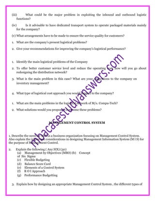 (iii) What could be the major problem in exploiting the inbound and outbound logistic
functions?
(iv) Is it advisable to have dedicated transport system to operate packaged materials mainly
for the company?
(v) What arrangements have to be made to ensure the service quality for customers?
1. What are the company’s present logistical problems?
2. Give your recommendations for improving the company’s logistical performance?
1. Identify the main logistical problems of the Company
2. To offer better customer service level and reduce the operating cost, how will you go about
redesigning the distribution network?
3. What is the main problem in this case? What are your suggestions to the company on
inventory management?
4. What type of logistical cost approach you would suggest to the company?
1. What are the main problems in the logistical network of M/s. Compu-Tech?
2. What solutions would you propose o overcome these problems?
MANAGEMENT CONTROL SYSTEM
1. Describe the need for MIS in a business organization focusing on Management Control System.
Also explain the important considerations in designing Management Information System (M l S) for
the purpose of Management Control.
2. Explain the following ( Any SIX) (30)
(a) Management by Objectives (MBO) (b) Concept
of Six Sigma
(c) Flexible Budgeting
(d) Balance Score Card
(e) Elements of a Control System
(f) R O I Approach
(g) Performance Budgetting
3. Explain how by designing an appropriate Management Control System , the different types of
 