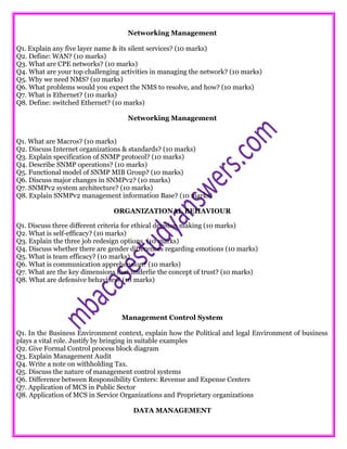 Networking Management
Q1. Explain any five layer name & its silent services? (10 marks)
Q2. Define: WAN? (10 marks)
Q3. What are CPE networks? (10 marks)
Q4. What are your top challenging activities in managing the network? (10 marks)
Q5. Why we need NMS? (10 marks)
Q6. What problems would you expect the NMS to resolve, and how? (10 marks)
Q7. What is Ethernet? (10 marks)
Q8. Define: switched Ethernet? (10 marks)
Networking Management
Q1. What are Macros? (10 marks)
Q2. Discuss Internet organizations & standards? (10 marks)
Q3. Explain specification of SNMP protocol? (10 marks)
Q4. Describe SNMP operations? (10 marks)
Q5. Functional model of SNMP MIB Group? (10 marks)
Q6. Discuss major changes in SNMPv2? (10 marks)
Q7. SNMPv2 system architecture? (10 marks)
Q8. Explain SNMPv2 management information Base? (10 marks)
ORGANIZATIONAL BEHAVIOUR
Q1. Discuss three different criteria for ethical decision making (10 marks)
Q2. What is self-efficacy? (10 marks)
Q3. Explain the three job redesign options. (10 marks)
Q4. Discuss whether there are gender differences regarding emotions (10 marks)
Q5. What is team efficacy? (10 marks)
Q6. What is communication apprehension? (10 marks)
Q7. What are the key dimensions that underlie the concept of trust? (10 marks)
Q8. What are defensive behaviors? (10 marks)
Management Control System
Q1. In the Business Environment context, explain how the Political and legal Environment of business
plays a vital role. Justify by bringing in suitable examples
Q2. Give Formal Control process block diagram
Q3. Explain Management Audit
Q4. Write a note on withholding Tax.
Q5. Discuss the nature of management control systems
Q6. Difference between Responsibility Centers: Revenue and Expense Centers
Q7. Application of MCS in Public Sector
Q8. Application of MCS in Service Organizations and Proprietary organizations
DATA MANAGEMENT
 