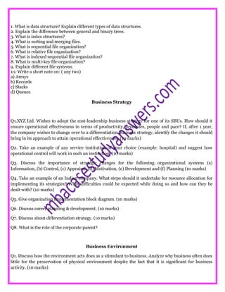1. What is data structure? Explain different types of data structures.
2. Explain the difference between general and binary trees.
3. What is index structures?
4. What is sorting and merging files.
5. What is sequential file organization?
6. What is relative file organization?
7. What is indexed sequential file organization?
8. What is multi-key file organization?
9. Explain different file systems.
10. Write a short note on: ( any two)
a) Arrays
b) Records
c) Stacks
d) Queues
Business Strategy
Q1.XYZ Ltd. Wishes to adopt the cost-leadership business strategy for one of its SBUs. How should it
ensure operational effectiveness in terms of productivity, processes, people and pace? If, after 1 year,
the company wishes to change over to a differentiation business strategy, identify the changes it should
bring in its approach to attain operational effectiveness. (10 marks)
Q2. Take an example of any service institution of your choice (example: hospital) and suggest how
operational control will work in such an institution. (10 marks)
Q3. Discuss the importance of strategic changes for the following organizational systems (a)
Information, (b) Control, (c) Appraisal, (d) Motivation, (e) Development and (f) Planning (10 marks)
Q4. Take an example of an Indian company. What steps should it undertake for resource allocation for
implementing its strategies? What difficulties could be expected while doing so and how can they be
dealt with? (10 marks)
Q5. Give organization implementation block diagram. (10 marks)
Q6. Discuss career planning & development. (10 marks)
Q7. Discuss about differentiation strategy. (10 marks)
Q8. What is the role of the corporate parent?
Business Environment
Q1. Discuss how the environment acts does as a stimulant to business. Analyze why business often does
little for the preservation of physical environment despite the fact that it is significant for business
activity. (10 marks)
 