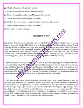 Q2. What is information collection (10 marks)
Q3. What does management transfer involve (10 marks)
Q4. Discuss strategic Human Resource Management (10 marks)
Q5. Discuss per capital income of India. (10 marks)
Q6. What are the consequences of expansion in the money supply (10 marks)
Q7. Discuss mineral resources of India? (10 marks)
Q8. Give nature of Indian planning.
OPERATION MGMT
Q10 . Serra’s Ceramics spent 3 000 MU on a new kiln last year, in the belief that it would cut energy
usage 25 % over the old kiln. This kiln is an oven that turns “green ware” into finished pottery. Serra is
concerned that the new kiln requires extra labor hours for its operation. Serra wants to check the energy
saving of the new oven, and also to look over other measures of their productivity to see if the change
really was beneficial. Serra has the following data to work with: Last Year This Year Production
(finished units) 4000 4000 Green ware (pounds) 5000 5000 Labor (hrs) 350 375 Capital (MU) 15000
18000 Energy (kWh) 3000 2600 Were the modifications BENEFICIAL? (10 marks)
11. The Cool-Tech Co. produces various types of fans. In May, the company produced 1728 window fans
at a standard price of 40 MU. The Co. has 12 direct labour employees whose compensation (including
wages and fringe benefits) amounts to 21 MU/hour. During May, window fans were produced on 9
working days 9of 8 hours each), and other products were produced on other days. a. Determine the
productivity of the window fans. b. In June, the CoolTech Co. produced 1 730 fans in 10 working days.
What is the percentage in labor productivity of windows from May? (10 marks)
12. Mr. Ilhan DALCI makes billiard balls in his Beyarmudu plant. With a recent increase in taxes, his
costs have gone up and he has a newfound interest in efficiency. Mr.Dalci is interested in determining
the productivity of his organization. He would like to know if his organization is maintaining the
manufacturing average of 3% increase in productivity. He has the following data representing a month
from last year and an equivalent month this year. __________________Last year Now Units
produced 1 000 1 000 Labor (hours) 300 275 Resin (kg.s) 50 45 Capital invested (MU) 10 000 11 000
Energy (BTU) 3 000 2 850 Show the productivity change for each category and then determine the
IMPROVEMENT for labor- hrs, the typical standard for comparison.
 