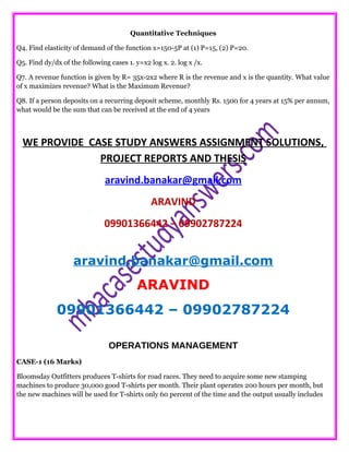 Quantitative Techniques
Q4. Find elasticity of demand of the function x=150-5P at (1) P=15, (2) P=20.
Q5. Find dy/dx of the following cases 1. y=x2 log x. 2. log x /x.
Q7. A revenue function is given by R= 35x-2x2 where R is the revenue and x is the quantity. What value
of x maximizes revenue? What is the Maximum Revenue?
Q8. If a person deposits on a recurring deposit scheme, monthly Rs. 1500 for 4 years at 15% per annum,
what would be the sum that can be received at the end of 4 years
WE PROVIDE CASE STUDY ANSWERS ASSIGNMENT SOLUTIONS,
PROJECT REPORTS AND THESIS
aravind.banakar@gmail.com
ARAVIND
09901366442 – 09902787224
aravind.banakar@gmail.com
ARAVIND
09901366442 – 09902787224
OPERATIONS MANAGEMENT
CASE-1 (16 Marks)
Bloomsday Outfitters produces T-shirts for road races. They need to acquire some new stamping
machines to produce 30,000 good T-shirts per month. Their plant operates 200 hours per month, but
the new machines will be used for T-shirts only 60 percent of the time and the output usually includes
 
