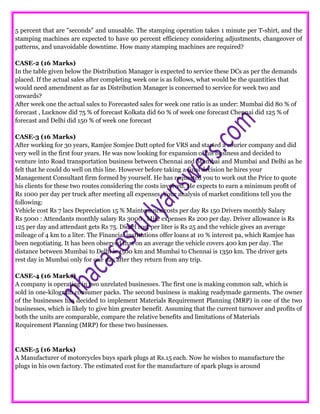 5 percent that are "seconds" and unusable. The stamping operation takes 1 minute per T-shirt, and the
stamping machines are expected to have 90 percent efficiency considering adjustments, changeover of
patterns, and unavoidable downtime. How many stamping machines are required?
CASE-2 (16 Marks)
In the table given below the Distribution Manager is expected to service these DCs as per the demands
placed. If the actual sales after completing week one is as follows, what would be the quantities that
would need amendment as far as Distribution Manager is concerned to service for week two and
onwards?
After week one the actual sales to Forecasted sales for week one ratio is as under: Mumbai did 80 % of
forecast , Lucknow did 75 % of forecast Kolkata did 60 % of week one forecast Chennai did 125 % of
forecast and Delhi did 150 % of week one forecast
CASE-3 (16 Marks)
After working for 30 years, Ramjee Somjee Dutt opted for VRS and started a courier company and did
very well in the first four years. He was now looking for expansion of his business and decided to
venture into Road transportation business between Chennai and Mumbai and Mumbai and Delhi as he
felt that he could do well on this line. However before taking a final decision he hires your
Management Consultant firm formed by yourself. He has requested you to work out the Price to quote
his clients for these two routes considering the costs involved. He expects to earn a minimum profit of
Rs 1000 per day per truck after meeting all expenses. Your analysis of market conditions tell you the
following:
Vehicle cost Rs 7 lacs Depreciation 15 % Maintenance costs per day Rs 150 Drivers monthly Salary
Rs 5000 : Attendants monthly salary Rs 3000 . Misc expenses Rs 200 per day. Driver allowance is Rs
125 per day and attendant gets Rs 75. Diesel cost per liter is Rs 25 and the vehicle gives an average
mileage of 4 km to a liter. The Financial institutions offer loans at 10 % interest pa, which Ramjee has
been negotiating. It has been observed that on an average the vehicle covers 400 km per day. The
distance between Mumbai to Delhi is 1500 km and Mumbai to Chennai is 1350 km. The driver gets
rest day in Mumbai only for one day after they return from any trip.
CASE-4 (16 Marks)
A company is operating in two unrelated businesses. The first one is making common salt, which is
sold in one-kilogram consumer packs. The second business is making readymade garments. The owner
of the businesses has decided to implement Materials Requirement Planning (MRP) in one of the two
businesses, which is likely to give him greater benefit. Assuming that the current turnover and profits of
both the units are comparable, compare the relative benefits and limitations of Materials
Requirement Planning (MRP) for these two businesses.
CASE-5 (16 Marks)
A Manufacturer of motorcycles buys spark plugs at Rs.15 each. Now he wishes to manufacture the
plugs in his own factory. The estimated cost for the manufacture of spark plugs is around
 