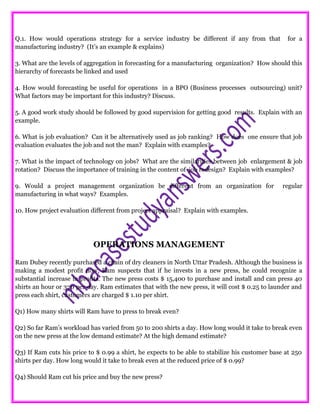 Q.1. How would operations strategy for a service industry be different if any from that for a
manufacturing industry? (It’s an example & explains)
3. What are the levels of aggregation in forecasting for a manufacturing organization? How should this
hierarchy of forecasts be linked and used
4. How would forecasting be useful for operations in a BPO (Business processes outsourcing) unit?
What factors may be important for this industry? Discuss.
5. A good work study should be followed by good supervision for getting good results. Explain with an
example.
6. What is job evaluation? Can it be alternatively used as job ranking? How does one ensure that job
evaluation evaluates the job and not the man? Explain with examples?
7. What is the impact of technology on jobs? What are the similarities between job enlargement & job
rotation? Discuss the importance of training in the content of job redesign? Explain with examples?
9. Would a project management organization be different from an organization for regular
manufacturing in what ways? Examples.
10. How project evaluation different from project appraisal? Explain with examples.
OPERATIONS MANAGEMENT
Ram Dubey recently purchased a chain of dry cleaners in North Uttar Pradesh. Although the business is
making a modest profit now, Ram suspects that if he invests in a new press, he could recognize a
substantial increase in profits. The new press costs $ 15,400 to purchase and install and can press 40
shirts an hour or 320 per day. Ram estimates that with the new press, it will cost $ 0.25 to launder and
press each shirt, customers are charged $ 1.10 per shirt.
Q1) How many shirts will Ram have to press to break even?
Q2) So far Ram’s workload has varied from 50 to 200 shirts a day. How long would it take to break even
on the new press at the low demand estimate? At the high demand estimate?
Q3) If Ram cuts his price to $ 0.99 a shirt, he expects to be able to stabilize his customer base at 250
shirts per day. How long would it take to break even at the reduced price of $ 0.99?
Q4) Should Ram cut his price and buy the new press?
 