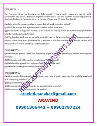CASE STUDY : 2
The Peachtree Airport in Atlanta serves light aircraft. It has a single runway and one air traffic
controller to land planes. It takes an airplane and minutes to land and clear the runway (exponentially
distributed) planes arrive at the airport at the rate of 5 per hour (Poisson distributed).
Q1) Determine the average number of planes that will stack up waiting to land?
Q2) Find the average time a plane must wait in line before it can lead?
Q3) Calculate the average time it takes a plane to clear the runway once it has notified the airport that it
is in the vicinity and wants to land?
Q4) The FAA has a rule that an air traffic controller can, on the average, land planes a maximum of 45
minutes out of every hour. There must be 15 minutes of idle time available to relieve the tension. Will
this airport have to hire an extra air traffic controller?
CASE STUDY : 3
Q1) Discuss the general terms how forecasting might be used for planning to address these specific
problems?
Q2) Explain the role of forecasting in initiating a TQM approach?
Q3) What are the types of forecasting methods that might be used?
Q4) Describe the Delphi method for forecasting?
CASE STUDY : 4
Q1) What are the different costs of poor quality and costs of quality assurance that might be associated
with this quality problem?
Q2) Explain the term quality?
Q3) Discuss the dimensions of quality for manufacturing products?
Q4) Discuss the dimensions of quality for services?
aravind.banakar@gmail.com
ARAVIND
09901366442 – 09902787224
 