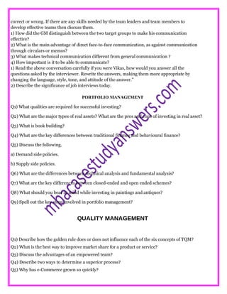 correct or wrong. If there are any skills needed by the team leaders and team members to
develop effective teams then discuss them.
1) How did the GM distinguish between the two target groups to make his communication
effective?
2) What is the main advantage of direct face-to-face communication, as against communication
through circulars or memos?
3) What makes technical communication different from general communication ?
4) How important is it to be able to communicate?
1) Read the above conversation carefully if you were Vikas, how would you answer all the
questions asked by the interviewer. Rewrite the answers, making them more appropriate by
changing the language, style, tone, and attitude of the answer.”
2) Describe the significance of job interviews today.
PORTFOLIO MANAGEMENT
Q1) What qualities are required for successful investing?
Q2) What are the major types of real assets? What are the pros and cons of investing in real asset?
Q3) What is book building?
Q4) What are the key differences between traditional finance and behavioural finance?
Q5) Discuss the following.
a) Demand side policies.
b) Supply side policies.
Q6) What are the differences between technical analysis and fundamental analysis?
Q7) What are the key differences between closed-ended and open ended schemes?
Q8) What should you bear in mind while investing in paintings and antiques?
Q9) Spell out the key steps involved in portfolio management?
QUALITY MANAGEMENT
Q1) Describe how the golden rule does or does not influence each of the six concepts of TQM?
Q2) What is the best way to improve market share for a product or service?
Q3) Discuss the advantages of an empowered team?
Q4) Describe two ways to determine a superior process?
Q5) Why has e-Commerce grown so quickly?
 