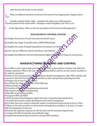 risks faced by the banks can be tackled.
4. What are different functions involved in the control of an Organization. Explain them?
(10)
5. Consider a Retail Outlet. What should be the objectives of Management
Control system for the retail outlet? Examples would strengthen your views. (10)
6. Under Operations, What are the key principles of its Control and Management?
MANAGEMENT CONTROL SYSTEM
Q1) Explain the process of cycle times given by David Axson.
Q1) Explain the stages in specific terms of ZBB Methodology.
Q1) Explain the needs of Capital Expenditure investment. (10 Marks).
Q2) Give any two difference between hardware and software.
Q1) Explain the difference between choosing the Right Forecasting on frequency and horizon.
MANUFACTURING PLANNING AND CONTROL
.
Q1) a) What are the typical tasks performed by the MPC system and how do these task affect the
company operation. What is the cope of ERP implementation and how are the various modules of
the software organized.
b) What are the communication linkages between demand management, other MPC modules and
customers? And what the fundamental activities in sales and operation planning and what
techniques can be uses explain in brief.
Q2) a) Write the short note on four of the following:
I) Master production Schedule
II) Function of Manufacturing planning and control
III)Computer integrated manufacturing
IV)Breadth of purchasing in MPC.
V)Compare CPM and PERT
b) With the help of block diagram explain hierarchy of capacity planning decision.
c) Describe the function vendor development and vendor management.
Q3) a) State the seven wastes as being the targets of continuous improvement in Just in Time.
b) There are five jobs of which is to be processes through three machines A, B, and, C in order
ABC Processing time in hour are
Determine the optimum sequence for the five jobs and the minimum elapsed time.
c) Compare the bill of materials and cookbook recipe.
d) Explain the practical steps involved in solving PERT problems.
 