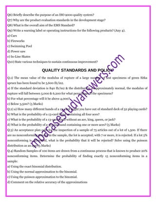 Q6) Briefly describe the purpose of an ISO 9000 quality system?
Q7) Why are the product evaluation standards in the development stage?
Q8) What is the overall aim of the EMS Standard?
Q9) Write a warning label or operating instructions for the following products? (Any 4).
a) Cars
b) Fireworks
c) Swimming Pool
d) Power saw
e) In-Line Skates
Q10) State various techniques to sustain continuous improvement?
QUALITY STANDARDS AND POLICY
.
Q.1) The mean value of the modulus of rupture of a large number of test specimens of green Sitka
spruce has been found to be 5,600 Ib/in2.
a) If the standard deviation is 840 Ib/in2 & the distribution is approximately normal, the modulus of
rupture will fall between 5,000 & 6,200 for what percentage of the specimens?
b) For what percentage will it be above 4,000?
c) Below 3,500? (5 Marks)
Q.2) a) How many different hands of a 13-card might you have out of standard deck of 52 playing cards?
b) What is the probability of a 13-card hand containing all four aces?
c) What is the probability of a 13-card hand without an ace, king, queen, or jack?
d) What is the probability of a 13-card hand containing one or more aces? (5 Marks)
Q.3) An acceptance plan calls for the inspection of a sample of 75 articles out of a lot of 1,500. If there
are no nonconforming articles in the sample, the lot is accepted; with 7 or more, it is rejected. If a lot 5%
nonconforming is submitted, what is the probability that it will be rejected? Solve using the poisson
distribution as an app (5 Marks)
Q.4) Random Samples of 100 items are drawn from a continuous process that is known to produce 20%
nonconforming items. Determine the probability of finding exactly 15 nonconforming items in a
sample:
a) Using the exact binomial distribution.
b) Using the normal approximation to the binomial.
c) Using the poisson approximation to the binomial.
d) Comment on the relative accuracy of the approximations
 