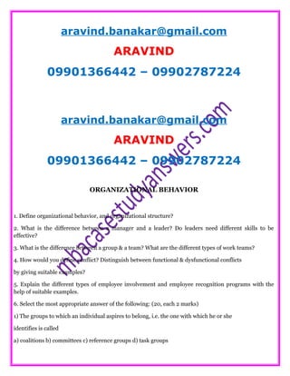 aravind.banakar@gmail.com
ARAVIND
09901366442 – 09902787224
aravind.banakar@gmail.com
ARAVIND
09901366442 – 09902787224
ORGANIZATIONAL BEHAVIOR
1. Define organizational behavior, and organizational structure?
2. What is the difference between a manager and a leader? Do leaders need different skills to be
effective?
3. What is the difference between a group & a team? What are the different types of work teams?
4. How would you define conflict? Distinguish between functional & dysfunctional conflicts
by giving suitable examples?
5. Explain the different types of employee involvement and employee recognition programs with the
help of suitable examples.
6. Select the most appropriate answer of the following: (20, each 2 marks)
1) The groups to which an individual aspires to belong, i.e. the one with which he or she
identifies is called
a) coalitions b) committees c) reference groups d) task groups
 