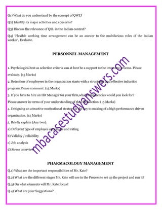 Q1) What do you understand by the concept of QWL?
Q2) Identify its major activities and concerns?
Q3) Discuss the relevance of QSL in the Indian context?
Q4) ‘Flexible working time arrangement can be an answer to the multifarious roles of the Indian
worker’, Evaluate.
PERSONNEL MANAGEMENT
1. Psychological test as selection criteria can at best be a support to the interview process. Please
evaluate. (15 Marks)
2. Retention of employees in the organization starts with a structured and effective induction
program.Please comment. (15 Marks)
3. If you have to hire an HR Manager for your firm,what competencies would you look for?
Please answer in terms of your understanding of the HR function. (15 Marks)
4. Designing an attractive motivational strategy is the key to making of a high performance driven
organization. (15 Marks)
5. Briefly explain (Any two):
a) Different type of employee appraisals and rating
b) Validity / reliability
c) Job analysis
d) Stress interview
PHARMACOLOGY MANAGEMENT
Q.1) What are the important responsibilities of Mr. Kate?
Q.2) What are the different stages Mr. Kate will use in the Process to set up the project and run it?
Q.3) On what elements will Mr. Kate focus?
Q.4) What are your Suggestions?
 
