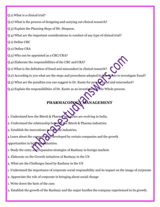 Q.1) What is a clinical trial?
Q.2) What is the process of designing and carrying out clinical research?
Q.3) Explain the Planning Steps of Mr. Simpson.
Q.4) What are the important considerations to conduct of any type of clinical trial?
Q.1) Define CRC
Q.2) Define CRA
Q.3) Who can be appointed as a CRC/CRA?
Q.4) Elaborate the responsibilities of the CRC and CRA?
Q.1) What is the definition of fraud and misconduct in clinical research?
Q.2) According to you what are the steps and procedures adopted by Mr. Kunte to investigate fraud?
Q.3) What are the penalties you can suggest to Dr. Kunte for proven fraud and misconduct?
Q.4) Explain the responsibilities of Dr. Kunte as an investigator in the Whole process.
PHARMACOLOGY MANAGEMENT
1. Understand how the Bitech & Pharma industries are evolving in India.
2. Understand the relationship between the Bitech & Pharma industries.
3. Establish the innovations in both the industries.
4 Learn about the competencies developed by certain companies and the growth
opportunities in both the industries.
1. Study the entry and expansion strategies of Ranbaxy in foreign markets
2. Elaborate on the Growth initiatives of Ranbaxy in the US
3. What are the Challenges faced by Ranbaxy in the US
1. Understand the importance of corporate social responsibility and its impact on the image of corporate
2. Appreciate the role of corporate in bringing about social change
1. Write down the facts of the case.
2. Establish the growth of the Ranbaxy and the major hurdles the company experienced in its growth.
 