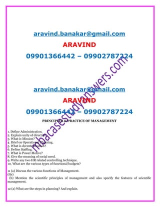 aravind.banakar@gmail.com
ARAVIND
09901366442 – 09902787224
aravind.banakar@gmail.com
ARAVIND
09901366442 – 09902787224
PRINCIPLES & PRACTICE OF MANAGEMENT
1. Define Administration.
2. Explain unity of direction.
3. What is Mission?
4. Brief on Operational Planning.
5. What is decentralization?
6. Define Staffing.
7. What is Power Motive?
8. Give the meaning of social need.
9. Write any two HR related controlling technique.
10. What are the various types of functional budgets?
11 (a) Discuss the various functions of Management.
(Or)
(b) Mention the scientific principles of management and also specify the features of scientific
management.
12 (a) What are the steps in planning? And explain.
 