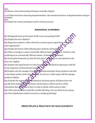 (Or)
(b) Discuss various forecasting techniques normally adopted.
13 (a) Name the factors deterring departmentation. Also mention the bases of departmentation and give
examples.
(Or)
(b) Explain the various techniques used in selection process.
MANAGERIAL ECONOMICS
Q1) Distinguish between Economic Profit versus Accounting Profit?
Q2) Explain the term ‘Market’?
Q3) Regression analysis is often referred to as least squares regressions. Why is this
name appropriate?
Q4) Explain the factors which affecting price elasticity of demand?
Q5) When a manager is using a technically efficient input combination, the firm is also
producing in an economically efficient manner. Evaluate this statement.
Q6) Economists frequently say that the firm plans in the long run and operates in the
short run. Explain.
Q7) Explain why input barriers to entry have probably declined in importance with the
recent expansion of International markets?
Q8) Explain why the manager of profit maximizing monopoly always produces and sells
on the elastic portion of the demand curve. If costs are o what output will the manager
produce? Explain.
Q9) Evaluate the statement “In simultaneous decisions games all players know the
payoffs from making various decisions, but the players still do not have all the
information they would like to have in order to decide which action to take”.
Q10) Price discrimination sound like socially bad thing. Can you think of any reasons
why Price distribution could be viewed as a socially good thing?
PRINCIPLES & PRACTICE OF MANAGEMENT
 