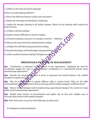 1. a) What are the steps involved in planning?
b) How you make planning effective?
2. What is the difference between a policy and a procedure?
3. Explain the advantages and limitations of planning.
4. Explain the strategic planning in the Indian industry. Which are the planning skills required for
better business.
5. a) Define a decision making?
b) Explain common difficulties in decision-making.
6. a) Decision-making is a key part of a manager’s activities. – Elaborate.
b) What are the steps involved in rational decision-making.
7. a) Explain the individual and group decision-making.
b) Describe advantages and disadvantages of group decisions.
8. a) Draw models of decision-making? b) Explain any two.
PRINCIPLES & PRACTICE OF MANAGEMENT
Q1) “Coordination is imperative for the success of any organization.” Explaining the need for
coordination suggest the ways to achieve effective coordination in a decentralized private sector
manufacturing organization?
Q2) Describe the interpersonal needs in terms of expressed and wanted behavior. Cite suitable
examples to support your views?
Q3) Why do managers need to acquire different skills at various levels? What are the skills
conceptualized by Katz? Explain how they are proving useful for Indian managers at different levels?
Q4) Discuss various strategies used in implementing organizational change in the context of a large
public sector manufacturing organization?
Q5) Identify major barriers of communication and explain why do they arise. Explain ways to
overcome these barriers with suitable examples?
Q6) Write short notes on any four of the following: (5 marks each )
8) Delegation and Decentralization
 
