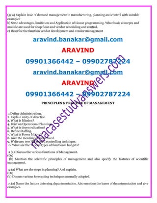 Q4 a) Explain Role of demand management in manufacturing, planning and control with suitable
example?
b) State advantages, limitation and Application of Linear programming. What basic concepts and
module are used for shop floor and vendor scheduling and control.
c) Describe the function vendor development and vendor management
aravind.banakar@gmail.com
ARAVIND
09901366442 – 09902787224
aravind.banakar@gmail.com
ARAVIND
09901366442 – 09902787224
PRINCIPLES & PRACTICE OF MANAGEMENT
1. Define Administration.
2. Explain unity of direction.
3. What is Mission?
4. Brief on Operational Planning.
5. What is decentralization?
6. Define Staffing.
7. What is Power Motive?
8. Give the meaning of social need.
9. Write any two HR related controlling technique.
10. What are the various types of functional budgets?
11 (a) Discuss the various functions of Management.
(Or)
(b) Mention the scientific principles of management and also specify the features of scientific
management.
12 (a) What are the steps in planning? And explain.
(Or)
(b) Discuss various forecasting techniques normally adopted.
13 (a) Name the factors deterring departmentation. Also mention the bases of departmentation and give
examples.
 