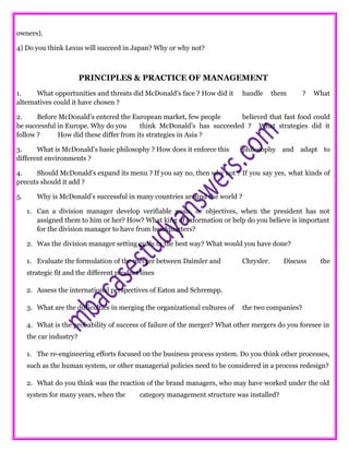 owners).
4) Do you think Lexus will succeed in Japan? Why or why not?
PRINCIPLES & PRACTICE OF MANAGEMENT
1. What opportunities and threats did McDonald’s face ? How did it handle them ? What
alternatives could it have chosen ?
2. Before McDonald’s entered the European market, few people believed that fast food could
be successful in Europe. Why do you think McDonald’s has succeeded ? What strategies did it
follow ? How did these differ from its strategies in Asia ?
3. What is McDonald’s basic philosophy ? How does it enforce this philosophy and adapt to
different environments ?
4. Should McDonald’s expand its menu ? If you say no, then why not ? If you say yes, what kinds of
precuts should it add ?
5. Why is McDonald’s successful in many countries around the world ?
1. Can a division manager develop verifiable goals, or objectives, when the president has not
assigned them to him or her? How? What king of information or help do you believe is important
for the division manager to have from headquarters?
2. Was the division manager setting goals in the best way? What would you have done?
1. Evaluate the formulation of the merger between Daimler and Chrysler. Discuss the
strategic fit and the different product lines
2. Assess the international perspectives of Eaton and Schrempp.
3. What are the difficulties in merging the organizational cultures of the two companies?
4. What is the probability of success of failure of the merger? What other mergers do you foresee in
the car industry?
1. The re-engineering efforts focused on the business process system. Do you think other processes,
such as the human system, or other managerial policies need to be considered in a process redesign?
2. What do you think was the reaction of the brand managers, who may have worked under the old
system for many years, when the category management structure was installed?
 