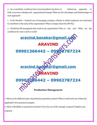 3. As a consultant, would you have recommended a top-down or bottom-up approach, or
both, to process redesign and organizational change? What are the advantages and disadvantages of
each approach?
1. Is the Hewlett – Packard way of managing creating a climate in which employees are motivated
to contribute to the aims of the organization? What is unique about the HP Way
2. Would the HP managerial style work in any organization? Why, or why not? What are the
conditions for such a style to work?
aravind.banakar@gmail.com
ARAVIND
09901366442 – 09902787224
aravind.banakar@gmail.com
ARAVIND
09901366442 – 09902787224
Production Management
1. What are the different types of production/operation system? Where would each one of them be
applicable? Give practical examples.
2. What is flexibility in operations function? Can it be one of the strategic weapons? Explain your
response.
 