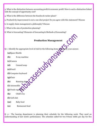 3. What is the distinction between accounting profit & economic profit? How is such a distinction linked
with the concept of opportunity cost?
4. What is the difference between the Scanlon & rucker plans?
5. Productivity improvement is not a one shot project Do you agree with this statement? Discuss
6. Is supply chain management a philosophy? Discuss
7. What is the aim of production planning?
8. What is forecasting? Elements of forecasting & Methods of forecasting?
Production Management
Q 1 : Identify the appropriate level of risk for the following items and justify your answer.
(a)Space Shuttle
(b) X-ray machine
(c)Camera
(d) Canned soup
(e)Pencil
(f) Computer keyboard
(g)Chair
(h) Running shoe
(i) Automobile
(j) Fresh vegetables
(k) Child’s toy
(l) Golf club
(m) Baby food
(n) Restaurant food
Q .2 : The bearing department is planning their schedule for the following week. They need an
understanding of last week’s performance. The schedule called for two 8-hour shifts per day for five
 