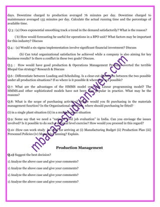 days. Downtime charged to production averaged 76 minutes per day. Downtime charged to
maintenance averaged 135 minutes per day. Calculate the actual running time and the percentage of
available time.
Q 3 : (a) Does exponential smoothing track a trend in the demand satisfactorily? What is the reason?
( b) How would forecasting be useful for operations in a BPO unit? What factors may be important
for this industry? Discuss
Q.4 : (a) Would a six sigma implementation involve significant financial investment? Discuss
(b) Can total organizational satisfaction be achieved while a company is also aiming for key
business results? Is there a conflict in these two goals? Discuss.
Q.5 : How would have good production & Operations Management Practices averted the terrible
Bhopal Gas strategy? Research & Discuss
Q.6 : Differentiate between Loading and Scheduling. Is a clear-cut distinction between the two possible
under all production situations? If so where is it possible & where is it not possible?
Q.7: What are the advantages of the HMMS model over the Linear programming model? The
HMMS.and other sophisticated models have not been very popular in practice. What may be the
reasons?
Q.8: What is the scope of purchasing activities? Where would you fit purchasing in the materials
management function? In the Organizational structure, where should purchasing be fitted?
(i) in a single plant situation (ii) in a multiple plant situation
Q.9: Some say that we need a “national level job evaluation” in India. Can you envisage the issues
involved? Is it possible to do such a national level exercise? How would you proceed in this regard?
Q.10 :How can work study be used for arriving at (i) Manufacturing Budget (ii) Production Plan (iii)
Personnel Policies (iv) Materials Planning? Explain.
Production Management
Q.1) Suggest the best decision?
1) Analyze the above case and give your comments?
1) Analyze the above case and give your comments?
1) Analyze the above case and give your comments?
1) Analyze the above case and give your comments?
 