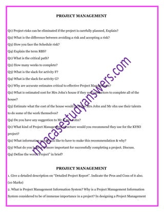 PROJECT MANAGEMENT
Q1) Project risks can be eliminated if the project is carefully planned, Explain?
Q2) What is the difference between avoiding a risk and accepting a risk?
Q3) How you face the Schedule risk?
Q4) Explain the term RBS?
Q1) What is the critical path?
Q2) How many weeks to complete?
Q3) What is the slack for activity F?
Q4) What is the slack for activity G?
Q1) Why are accurate estimates critical to effective Project Management?
Q2) What is estimated cost for Mrs John’s house if they use contractors to complete all of the
house?
Q3) Estimate what the cost of the house would be if the Mrs John and Mr ohn use their talents
to do some of the work themselves?
Q4) Do you have any suggestion to Mr & mrs John?
Q1) What kind of Project Management structure would you recommend they use for the KYSO
project?
Q2) What information would you like to have to make this recommendation & why?
Q3) What do you believe is more important for successfully completing a project. Discuss.
Q4) Define the word “Project” in brief?
PROJECT MANAGEMENT
1. Give a detailed description on “Detailed Project Report”. Indicate the Pros and Cons of it also.
(10 Marks)
2. What is Project Management Information System? Why is a Project Management Information
System considered to be of immense importance in a project? In designing a Project Management
 