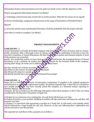 Information System what parameters are to be spelt out clearly in line with the objectives of the
Project management Information System? (20 Marks)
3. Technology and processes play crucial role in certain projects. What the key issues are in regards
to choice of technology, equipment and processes at the stage of formulation of Detailed Project
Report?
4. Given the activity mean and Standard Deviation, Find the probability that the project will take
more than 10 weeks to complete. (20 Marks)
PROJECT MANAGEMENT
CASE STUDY : 1
Anand Enterprises is broadly diversified company with presence in a variety of sectors such as cement,
textile, chemicals. After a thorough review of various capital projects undertaken in the last 5 years the
executive committee of Anand Enterprises felt that the quality of market and demand analysis of most
of the projects was somewhat
patchy. As a marketing analyst you have been invited by Arvind Swami, the managing director of Anand
Enterprise, to do a seminar on market and demand analysis for the business heads of the company.
Among other things, he wants you to address the following issues.
Q1) How should one evaluate secondary information?
Q2) What are the sources of undertainities in demand?
Q3) Discuss the steps in a sample survey?
Q4) Briefly describe the various methods of demand forecasting?
CASE STUDY : 2
Sagar Ltd is a leading manufacturer of automotive components. It supplies to the original equipment
manufacturers as well as the replacement market. Its projects typically have a short life as it introduces
new models periodically. You have recently joined the company as a financial analyst reporting to
Shekhar Dhawal, the CEO of the
company. He has provided you the following information about three projects A, B & C they are being
considered by the Executive Committee of Sagar Ltd.
a) Project A is an extension of an existing line. Its cash fund will decrease over time.
b) Project B involves a new product. Building its market will take some time and hence its cash flow will
increase over time.
c) Project C is concerned with sponsoring a pavilion at a Trade Fair. It will entail a cost initially which
will be followed by a huge benefit for one year. However, in the year following that a substantial cost
will be incurred to raze the pavilion.
The expected net cash flows of the 3 projects are as follows :-
 