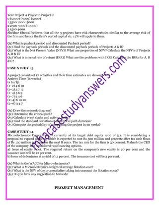 Year Project A Project B Project C
0 (5000) (5000) (5000)
1 3500 1000 15000
2 2500 3000 (10000)
3 1500 4000
Shekhar Dhawal believes that all the 3 projects have risk characteristics similar to the average risk of
the firm and hence the firm’s cost of capital viz. 12% will apply to them.
Q1) What is payback period and discounted Payback period?
Q2) Find the payback periods and the discounted payback periods of Projects A & B?
Q3) What is the Net Present Value (NPV)? What are properties of NPV? Calculate the NPV’s of Projects
A, B & C?
Q4) What is internal rate of return (IRR)? What are the problems with IRR? Calculate the IRRs for A, B
& C?
CASE STUDY : 3
A project consists of 12 activities and their time estimates are shown below.
Activity Time (in weeks)
ta tm Tp
(1–2) 4 6 10
(1–3) 3 7 12
(1–4) 5 6 9
(1–7) 2 4 6
(2–4) 6 10 20
(2–6) 3 4 7
Q1) Draw the network diagram?
Q2) Determine the critical path?
Q3) Calculate event slacks and activity floats?
Q4) Find the standard deviation of the critical path duration?
Q5) Compute the probability of completing the project in 30 weeks?
CASE STUDY : 4
Microelectronics Corporation is currently at its target debt equity ratio of 5:1. It is considering a
proposal to expand capacity, which is expected to cost Rs 500 million and generate after tax cash flows
of Rs 130 million per year for the next 8 years. The tax rate for the firm is 30 percent. Mahesh the CEO
of the company, has considered two financing options.
a) Issue of equity stock. The required return on the company’s new equity is 20 per cent and the
issuance cost will be 12 per cent.
b) Issue of debentures at a yield of 13 percent. The issuance cost will be 3 per cent.
Q1) What is the WACC for Micro-electronics?
Q2) What is Microelectronic’s weighted average flotation cost?
Q3) What is the NPV of the proposal after taking into account the flotation costs?
Q4) Do you have any suggestion to Mahesh?
PROJECT MANAGEMENT
 