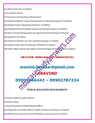 Q1) Write short notes (10 Marks)
a) Investment Criteria
b) Generation and Screening of Project Ideas
Q2) Explain briefly the various Considerations in selecting the project? (10 Marks)
Q3) Explain Project Organization Structure. (10 Marks)
Q4) Distinguish between Market Analysis and Demand Analysis? (10 Marks)
Q5) Discuss Project Management and explain Network Techniques for Project
Management? (10 Marks)
Q6) Explain in brief the over view of project planning? (10 Marks)
Q7) Explain major issues in Financing of Projects? (10 Marks)
Q8) What is Risk Analysis and explain in brief Firm Risk and Market Risk? (10 Marks)
ARAVIND 09901366442 – 09902787224
aravind.banakar@gmail.com
ARAVIND
09901366442 – 09902787224
PUBLIC RELATION MANAGEMENT
a) Various public for public relations
b) Media relation
c) Essential qualities of Public Relation Officer
Q2) Define the term Public relation. Explain its features and Scope. (10 Marks)
Q3) What do you mean by in-house PR Explain its pros and cons. (10 Marks)
 