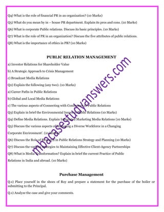 Q4) What is the role of financial PR in an organization? (10 Marks)
Q5) What do you mean by in – house PR department. Explain its pros and cons. (10 Marks)
Q6) What is corporate Public relations. Discuss its basic principles. (10 Marks)
Q7) What is the role of PR in an organization? Discuss the five attributes of public relations.
Q8) What is the importance of ethics in PR? (10 Marks)
PUBLIC RELATION MANAGEMENT
a) Investor Relations for Shareholder Value
b) A Strategic Approach to Crisis Management
c) Broadcast Media Relations
Q2) Explain the following (any two). (10 Marks)
a) Career Paths in Public Relations
b) Global and Local Media Relations
c) The various aspects of Connecting with Consumers in Public Relations
Q3) Explain in brief the Environmental Issues in Public Relations (10 Marks)
Q4) Define Media Relations. Explain Integrated Marketing Media Relations (10 Marks)
Q5) Discuss the various aspects of Managing a Diverse Workforce in a Changing
Corporate Environment’. (10 Marks)
Q6) Discuss the Role of Research in Public Relations Strategy and Planning (10 Marks)
Q7) Discuss the various strategies to Maintaining Effective Client-Agency Partnerships
Q8) What is Media Transformation? Explain in brief the current Practice of Public
Relations in India and abroad. (10 Marks)
Purchase Management
Q.1) Place yourself in the shoes of Roy and prepare a statement for the purchase of the boiler or
submitting to the Principal.
Q.1) Analyze the case and give your comments.
 