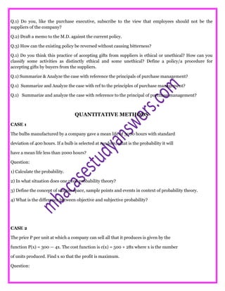 Q.1) Do you, like the purchase executive, subscribe to the view that employees should not be the
suppliers of the company?
Q.2) Draft a memo to the M.D. against the current policy.
Q.3) How can the existing policy be reversed without causing bitterness?
Q.1) Do you think this practice of accepting gifts from suppliers is ethical or unethical? How can you
classify some activities as distinctly ethical and some unethical? Define a policy/a procedure for
accepting gifts by buyers from the suppliers.
Q.1) Summarize & Analyze the case with reference the principals of purchase management?
Q.1) Summarize and Analyze the case with ref to the principles of purchase management?
Q.1) Summarize and analyze the case with reference to the principal of purchase management?
QUANTITATIVE METHODS
CASE 1
The bulbs manufactured by a company gave a mean life of 3000 hours with standard
deviation of 400 hours. If a bulb is selected at random, what is the probability it will
have a mean life less than 2000 hours?
Question:
1) Calculate the probability.
2) In what situation does one need probability theory?
3) Define the concept of sample space, sample points and events in context of probability theory.
4) What is the difference between objective and subjective probability?
CASE 2
The price P per unit at which a company can sell all that it produces is given by the
function P(x) = 300 — 4x. The cost function is c(x) = 500 + 28x where x is the number
of units produced. Find x so that the profit is maximum.
Question:
 