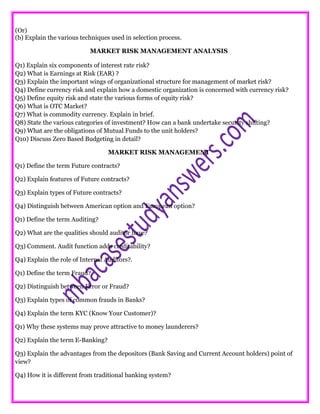 (Or)
(b) Explain the various techniques used in selection process.
MARKET RISK MANAGEMENT ANALYSIS
Q1) Explain six components of interest rate risk?
Q2) What is Earnings at Risk (EAR) ?
Q3) Explain the important wings of organizational structure for management of market risk?
Q4) Define currency risk and explain how a domestic organization is concerned with currency risk?
Q5) Define equity risk and state the various forms of equity risk?
Q6) What is OTC Market?
Q7) What is commodity currency. Explain in brief.
Q8) State the various categories of investment? How can a bank undertake security shifting?
Q9) What are the obligations of Mutual Funds to the unit holders?
Q10) Discuss Zero Based Budgeting in detail?
MARKET RISK MANAGEMENT
Q1) Define the term Future contracts?
Q2) Explain features of Future contracts?
Q3) Explain types of Future contracts?
Q4) Distinguish between American option and European option?
Q1) Define the term Auditing?
Q2) What are the qualities should auditor have?
Q3) Comment. Audit function adds creditability?
Q4) Explain the role of Internal Auditors?.
Q1) Define the term Fraud?
Q2) Distinguish between Error or Fraud?
Q3) Explain types of common frauds in Banks?
Q4) Explain the term KYC (Know Your Customer)?
Q1) Why these systems may prove attractive to money launderers?
Q2) Explain the term E-Banking?
Q3) Explain the advantages from the depositors (Bank Saving and Current Account holders) point of
view?
Q4) How it is different from traditional banking system?
 