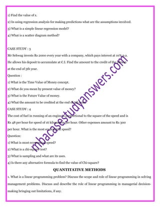 1) Find the value of x.
2) In using regression analysis for making predictions what are the assumptions involved.
3) What is a simple linear regression model?
4) What is a scatter diagram method?
CASE STUDY : 3
Mr Sehwag invests Rs 2000 every year with a company, which pays interest at 10% p.a.
He allows his deposit to accumulate at C.I. Find the amount to the credit of the person
at the end of 5th year.
Question :
1) What is the Time Value of Money concept.
2) What do you mean by present value of money?
3) What is the Future Value of money.
4) What the amount to be credited at the end of 5th year.
CASE STUDY : 4
The cost of fuel in running of an engine is proportional to the square of the speed and is
Rs 48 per hour for speed of 16 kilometers per hour. Other expenses amount to Rs 300
per hour. What is the most economical speed?
Question:
1) What is most economical speed?
2) What is a chi-square test?
3) What is sampling and what are its uses.
4) Is there any alternative formula to find the value of Chi-square?
QUANTITATIVE METHODS
1. What is a linear programming problem? Discuss the scope and role of linear programming in solving
management problems. Discuss and describe the role of linear programming in managerial decision-
making bringing out limitations, if any.
 