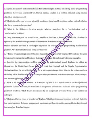 2. Explain the concept and computational steps of the simplex method for solving linear programming
problems. How would you identify whether an optimal solution to a problem obtained using simplex
algorithm is unique or not?
a) What is the difference between a feasible solution, a basic feasible solution, and an optimal solution
of a linear programming problem?
b) What is the difference between simplex solution procedure for a `maximization’ and a
`minimization’ problem?
c) Using the concept of net contribution, provide an intuitive explanation of why the criterion for
optimality for maximization problem is different from that of minimization problems.
Outline the steps involved in the simplex algorithm for solving a linear programming maximization
problem. Also define the technical terms used therein.
3. ``Linear programming is one of the most frequently and successfully employed Operations Research
techniques to managerial and business decisions.’’ Elucidate this statement with some examples.
4. Describe the transporation problem and give its mathematical model. Explain, by taking an
illustration, the North-West Corner Rule, the Least Cost Method and the Vogel’s Approximation
Method to obtain the initial feasible solution to a transportation problem. Discuss the various methods
of finding initial feasible solution of a transportation problem and state the advantages, disadvantages,
and areas of application for them.
5. What is an assignment problem? It is true to say that it is a special case of the transportation
problem? Explain. How can you formulate an assignment problem as a standard linear programming
problem? Illustrate. What do you understand by an assignment problem? Give a brief outline for
solving it.
6. What are different types of inventories? Explain. What functions does inventory perform? State the
two basic inventory decisions management must make as they attempt to accomplish the functions of
inventory just described by you.
 