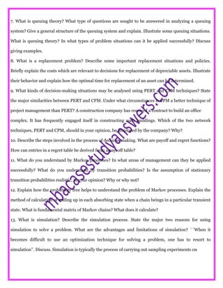 7. What is queuing theory? What type of questions are sought to be answered in analyzing a queuing
system? Give a general structure of the queuing system and explain. Illustrate some queuing situations.
What is queuing theory? In what types of problem situations can it be applied successfully? Discuss
giving examples.
8. What is a replacement problem? Describe some important replacement situations and policies.
Briefly explain the costs which are relevant to decisions for replacement of depreciable assets. Illustrate
their behavior and explain how the optimal time for replacement of an asset can be determined.
9. What kinds of decision-making situations may be analysed using PERT and CPM techniques? State
the major similarities between PERT and CPM. Under what circumstances is CPM a better technique of
project management than PERT? A construction company has received a contract to build an office
complex. It has frequently engaged itself in constructing such buildings. Which of the two network
techniques, PERT and CPM, should in your opinion, be employed by the company? Why?
10. Describe the steps involved in the process of decision making. What are payoff and regret functions?
How can entries in a regret table be derived from a pay-off table?
11. What do you understand by Markov processes? In what areas of management can they be applied
successfully? What do you understand by transition probabilities? Is the assumption of stationary
transition probabilities realistic, in your opinion? Why or why not?
12. Explain how the probability tree helps to understand the problem of Markov processes. Explain the
method of calculation of ending up in each absorbing state when a chain beings in a particular transient
state. What is fundamental matrix of Markov chains? What does it calculate?
13. What is simulation? Describe the simulation process. State the major two reasons for using
simulation to solve a problem. What are the advantages and limitations of simulation? ``When it
becomes difficult to use an optimization technique for solving a problem, one has to resort to
simulation’’. Discuss. Simulation is typically the process of carrying out sampling experiments on
 
