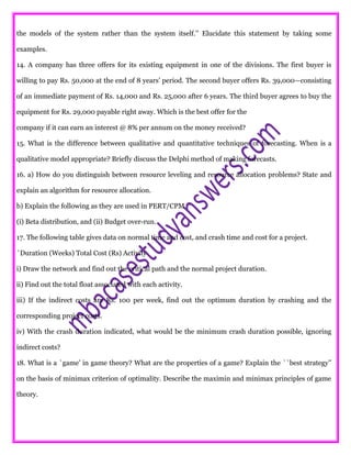the models of the system rather than the system itself.’’ Elucidate this statement by taking some
examples.
14. A company has three offers for its existing equipment in one of the divisions. The first buyer is
willing to pay Rs. 50,000 at the end of 8 years’ period. The second buyer offers Rs. 39,000—consisting
of an immediate payment of Rs. 14,000 and Rs. 25,000 after 6 years. The third buyer agrees to buy the
equipment for Rs. 29,000 payable right away. Which is the best offer for the
company if it can earn an interest @ 8% per annum on the money received?
15. What is the difference between qualitative and quantitative techniques of forecasting. When is a
qualitative model appropriate? Briefly discuss the Delphi method of making forecasts.
16. a) How do you distinguish between resource leveling and resource allocation problems? State and
explain an algorithm for resource allocation.
b) Explain the following as they are used in PERT/CPM
(i) Beta distribution, and (ii) Budget over-run.
17. The following table gives data on normal time and cost, and crash time and cost for a project.
`Duration (Weeks) Total Cost (Rs) Activity
i) Draw the network and find out the critical path and the normal project duration.
ii) Find out the total float associated with each activity.
iii) If the indirect costs are Rs. 100 per week, find out the optimum duration by crashing and the
corresponding project costs.
iv) With the crash duration indicated, what would be the minimum crash duration possible, ignoring
indirect costs?
18. What is a `game’ in game theory? What are the properties of a game? Explain the ``best strategy’’
on the basis of minimax criterion of optimality. Describe the maximin and minimax principles of game
theory.
 