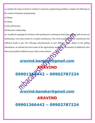 19. Explain the steps involved in solution to dynamic programming problems. Explain the following in
the context of dynamic programming:
(a) Stages
(b) States
(c) Pay-off function
(d) Recursive relationship
20. A political campaign for election to the parliament is entering its final stage and pre-poll surveys are
medicating a very close contest in a certain constituency. One of the candidates in the constituency has
sufficient funds to give five full-page advertisements in four different areas. Based on the polling
information, an estimate has been made of the approximate number (in thousands) of additional votes
that can be polled in different areas. This is shown below.
aravind.banakar@gmail.com
ARAVIND
09901366442 – 09902787224
aravind.banakar@gmail.com
ARAVIND
09901366442 – 09902787224
 