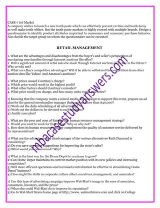 CASE-7 (16 Marks)
A company wishes to launch a new tooth paste which can effectively prevent cavities and tooth decay
as well make teeth whiter. But the tooth paste markets is highly crowed with multiple brands. Design a
questionnaire to identify product attributes important to consumers and consumer purchase behavior.
Also decide the target group on whom the questionnaire can be executed.
RETAIL MANAGEMENT
1. What are the advantages and disadvantages from the buyer’s and seller’s perspectives of
purchasing merchandise through Internet auctions like eBay?
2. Will a significant amount of retail sales be made through Internet auctions like eBay in the future?
Why or why not?
3. What are eBay’s competitive advantages? Will it be able to withstand the competition from other
auction sites like Yahoo! And Amazon’s auctions?
1. What prices caused Courtney’s charge?
2. Which price would result in the highest profit?
3. What other factors should Courtney’s consider?
4. What price would you charge, and how many units would you order?
1) Knowing that the company wants a mixed-media ad campaign to support this event, prepare an ad
plan for the general merchandise manager that costs no more than $40,000?
2) Work out the daily scheduling of all advertising?
3) Work out the dollars to be devoted to each medium?
4) Justify your plan?
1. What are the pros and cons of Enterprise’s human resource management strategy?
2. Would you want to work for Enterprise? Why or why not?
3. How does its human resource strategy complement the quality of customer service delivered by
its representatives?
1) What are the advantages and disadvantages of the various alternatives Ruth Diamond is
considering?
2) Do you nave any other suggestions for improving the store’s sales?
3) What would you recommend? Why?
1) What is the best way for the Home Depot to continue to grow?
2) Can Home Depot maintains its current market position with its new policies and increasing
competition?
3) Will more efficient operations and increased centralization be effective in streamlining Home
Depot’ business?
4) How might the shifts in corporate culture affect executives, management, and associates?
1) Can this type of advertising campaign improve Wal-Mart’s image in the eyes of associates,
consumers, investors, and the press?
2) What else could Wal-Mart do to improve its reputation?
3) Go to Wal-Mart Stores home page at http://www. walmartstores.com and click on College
 