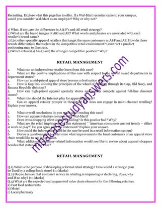 Recruiting. Explore what this page has to offer. If a Wal-Mart recruiter came to your campus,
would you consider Wal-Mart as an employer? Why or why not?
1) What, if any, are the differences in A & F’s and AE retail strategy?
2) What are the brand images of A&f and AE? What words and phrases are associated with each
retailer’s brand name?
3) List other specialty apparel retailers that target the same customers as A&F and AE. How do these
brands differentiate themselves in the competitive retail environment? Construct a product
positioning map to illustrate.
4) Which retailer(s) has (have) the stronger competitive position? Why?
RETAIL MANAGEMENT
1. What can an independent retailer learn from this case?
2. What are the positive implications of this case with respect to the use of leased departments in
department stores?
3. How can a mid-priced apparel store become a destination retailer?
4. How is Gap Inc. utilizing the principles of the wheel of retailing through its Gap, Old Navy, and
Banana Republic divisions?
5. How can high-priced apparel specialty stores successfully compete against full-line discount
stores?
6. What role should the Internet play for apparel retailers?
7. Can an apparel retailer prosper in the future if it does not engage in multi-channel retailing?
Explain your answer.
1. What overall conclusions do you reach after reading this case?
2. How can apparel retailers compete with Wal-Mart?
3. Does cross-shopping affect apparel retailing? Is this good or bad? Why?
4. What are the retail implications of this statement ``American consumers are not trendy – either
at work or play?’’ Do you agree with the statement? Explain your answer.
5. How could the information cited in the case be used in a retail information system?
6. Devise a questionnaire to determine what improvements the loyal customers of an apparel store
chain would like to see in the chain.
7. What additional consumer-related information would you like to review about apparel shoppers
besides that stated in the Case?
RETAIL MANAGEMENT
Q.1) What is the purpose of developing a formal retail strategy? How would a strategic plan
be Used by a college book store? (10 Marks)
Q.2) Do you believe that customer service in retailing is improving or declaring, if yes, why
and If no why? (10 Marks)
Q.3) What are the expected and augmented value chain elements for the following retailers.
a) Fast food restaurants
b) Motel
c) Local pharmacy
 