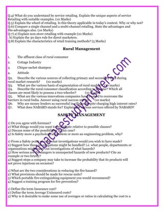 Q.4) What do you understand by service retailing. Explain the unique aspects of service
Retailing with suitable examples. (10 Marks)
Q.5) Explain the wheel of retailing. Is this theory applicable in today’s context. Why or why not?
Q.6) Compare a single channel and a multi-channel retailing. State the advantages and
Dis-advantages also. (10 Marks)
Q.7) a) Explain non-store retailing with example (10 Marks)
. b) Explain the 30 days rule for direct marketers.
Q.8) Explain the characteristics of retail training methods? (5 Marks)
Rural Management
1. The affluent class of rural consumer
2. Cottage Industry
3. Chique sachet shampoo
4. Attitude
Q2. Describe the various sources of collecting primary and secondary data during
rural market research? (10 marks)
Q3. What are the various basis of segmentation of rural market? (10 marks)
Q4. Describe the rural consumer classification according to income? Which all
classes are most likely to possess a two-wheeler? (10 marks)
Q5. What are the various innovations companies have evolved to overcome the
barriers in rural India. Answer using rural success stories. (10 marks)
Q6. Why are money lenders so successful in villages despite charging high interest rates?
Q7. What does NABARD stands for? Explain the various services offered by NABARD?
SAFETY MANAGEMENT
1) Do you agree with foreman?
2) What things would you want to investigate relative to possible clauses?
3) Discuss some of the possibilities in this case?
4) Is Safety more a psychological problem or more an engineering problem, why?
1) From a Safety point of view what investigations would you wish to have made?
2) Suggest how these investigations might be handled? i.e. what people, departments or
organizations might carry out investigations of what hazards?
3) How serious are the dangers is unsuspected hazards of new products? Cite an
example or two briefly?
4) Suggest steps a company may take to increase the probability that its products will
not prove injurious on occasion?
1) What are the two considerations in reducing the fire hazard?
2) What provisions should be made for rescue units?
3) Which portable fire-extinguishing equipment you would recommend?
4) Suggest a training program for fire prevention?
1) Define the term Insurance cost?
2) Define the term Average Uninsured costs?
3) Why is it desirable to make some use of averages or ratios in calculating the cost to a
 